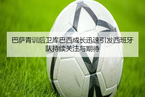 巴萨青训后卫库巴西成长迅速引发西班牙队持续关注与期待